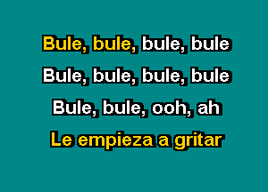 Bule, bule, bule, bule
Bule, bule, bule, bule

Bule, bule, ooh, ah

Le empieza a gritar