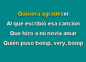 Quisiera agradecer
AI que escribic') esa cancifm
Que hizo a mi novia amar

Qui6.n puso bomp, very, bomp