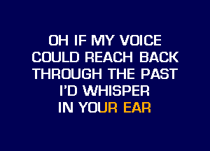 UH IF MY VOICE
COULD REACH BACK
THROUGH THE PAST

FD WHISPEFI
IN YOUR EAR