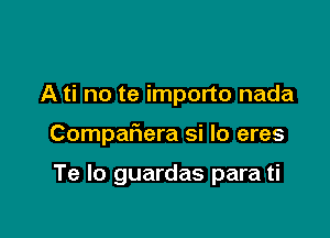 A ti no te importo nada

Compaliera si Io eres

Te lo guardas para ti