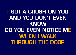 I GOT A CRUSH ON YOU
AND YOU DON'T EVEN
KNOW
DO YOU EVEN NOTICE ME
WHEN I WALK
THROUGH THE DOOR