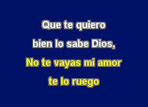 Que te quiero

bien Io sabe Dios,

No te vayas mi amor

te lo ruego