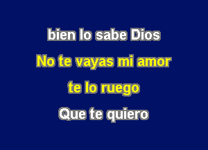 bien lo sabe Dios

No te vayas mi amor

te lo ruego

Que te quiero