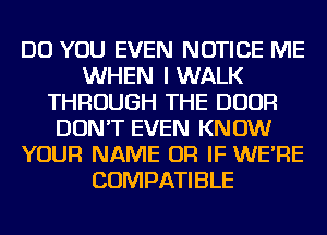 DO YOU EVEN NOTICE ME
WHEN I WALK
THROUGH THE DOOR
DON'T EVEN KNOW
YOUR NAME OR IF WE'RE
COMPATIBLE