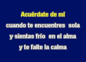 Acut'ardate de mi

cuando te encuentres sola

y sientas frio en el alma

y te falte la calma