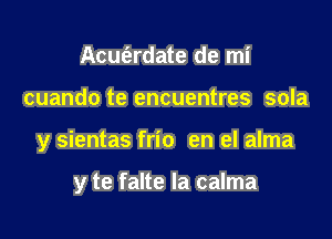Acut'ardate de mi

cuando te encuentres sola

y sientas frio en el alma

y te falte la calma