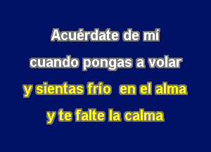 Acut'ardate de mi

cuando pongas a volar

y sientas frio en el alma

y te falte la calma