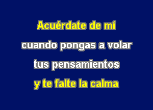 Acut'ardate de mi
cuando pongas a volar

tus pensamientos

y te falte la calma