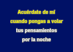 Acuferdate de mi

cuando pongas a volar

tus pensamientos

por la noche