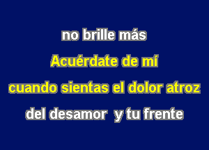 no brille mas
Acumdate de mi

cuando sientas el dolor atroz

del desamor y tu frente
