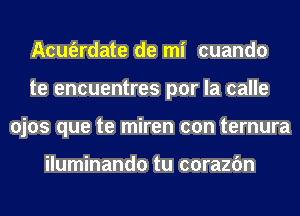 Acm'erdate de mi cuando
te encuentres por la calle
ojos que te miren con ternura

iluminando tu corazfm