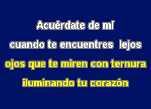 Acm'erdate de mi
cuando te encuentres lejos
ojos que te miren con ternura

iluminando tu corazfm