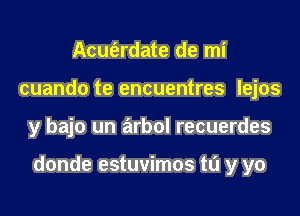 Acuferdate de mi
cuando te encuentres lejos

y bajo un arbol recuerdes

donde estuvimos ta y yo