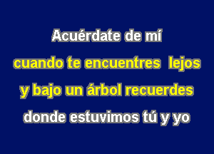 Acuferdate de mi
cuando te encuentres lejos

y bajo un arbol recuerdes

donde estuvimos ta y yo