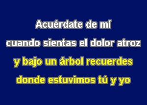 Acm'erdate de mi
cuando sientas el dolor atroz
y bajo un arbol recuerdes

donde estuvimos to y yo