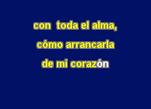 con toda el alma,

cbmo arrancarla

de mi corazbn