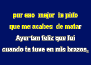 por eso mejor te pido
que me acabes de matar
Ayer tan feliz que fui

cuando te tuve en mis brazos,