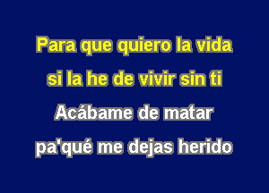 Para que quiero la Vida
si la he de vivir sin ti

Acabame de matar

pa'qm'a me dejas herido