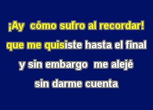 iAy cbmo sufro al recordar!
que me quisiste hasta el final
y sin embargo me alejt'e

sin darme cuenta