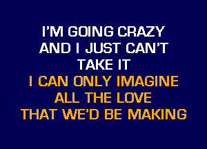 I'M GOING CRAZY
AND I JUST CAN'T
TAKE IT
I CAN ONLY IMAGINE
ALL THE LOVE
THAT WE'D BE MAKING