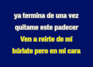 ya termina de una vez
quitame este padecer
Ven a reirte de mi

burlate pero en mi cara