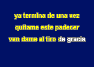 ya termina de una vez

quitame este padecer

ven dame el tiro de gracia