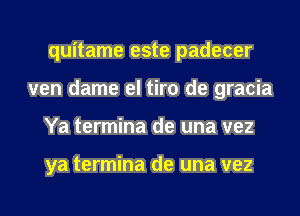 quitame este padecer
ven dame el tiro de gracia
Ya termina de una vez

ya termina de una vez