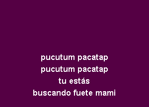 pucutum pacatap
pucutum pacatap
tu estas
buscando fuete mami