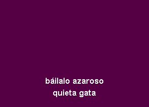 bailalo azaroso
quieta gata