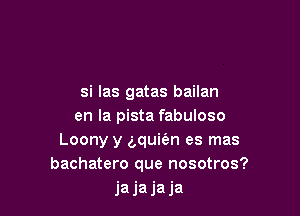 si Ias gatas bailan

en la pista fabuloso
Loony y a,qui(an es mas
bachatero que nosotros?
jajajaja