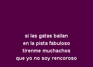 si las gatas bailan
en la pista fabuloso
tirenme muchachos
que yo no soy rencoroso