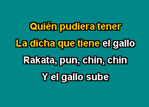 Quie'en pudiera tener

La dicha que tiene el gallo
Rakata, pun, chin, chin
Y el gallo sube