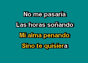 No me pasaria

Las horas sor'iando

Mi alma penando

Sino te quisiera