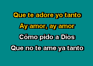 Que te adore yo tanto

Ay amor, ay amor

Cbmo pido a Dios

Que no te ame ya tanto