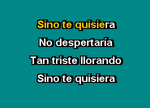 Sino te quisiera
No despertaria

Tan triste llorando

Sino te quisiera