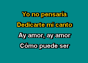 Yo no pensaria
Dedicarte mi canto

Ay amor, ay amor

Cbmo puede ser