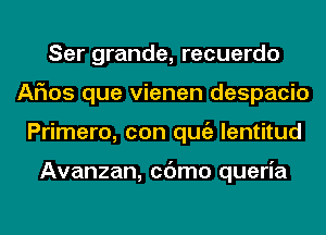 Ser grande, recuerdo
Arias que vienen despacio
Primero, con qugz lentitud

Avanzan, cc'Jmo queria