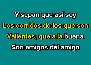 Y sepan que asi soy
Los corridos de los que son
Valientes, que a la buena

Son amigos del amigo