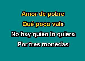 Amor de pobre

Qu6e poco vale

No hay quien lo quiera

Por tres monedas