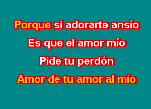 Porque si adorarte ansio

Es que el amor mio

Pide tu perddn

Amor de tu amor al mio