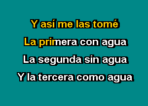 Y asi me las tomc'e
La primera con agua

La segunda sin agua

Y Ia tercera como agua

g