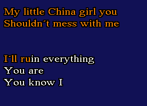 My little China girl you
Shouldn't mess with me

I11 ruin everything
You are
You know I