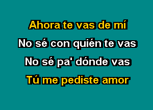 Ahora te vas de mi

No sc'a con quic'en te vas

No sc'e pa' d6nde vas

Tu me pediste amor