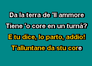 Da la terra de 'll ammore
Tiene '0 core en un turna?
E tu dice, lo part0, addio!

T'alluntane da stu core