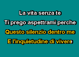 La vita senza te
Ti prego aspettrami perche
Questo silenzio dentro me

E l'inquietudine di vivere