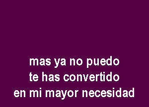 mas ya no puedo
te has convertido
en mi mayor necesidad