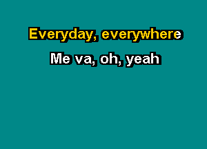 Everyday, everywhere

Me va, oh, yeah