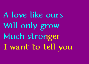 A love like ours
Will only grow

Much stronger
I want to tell you