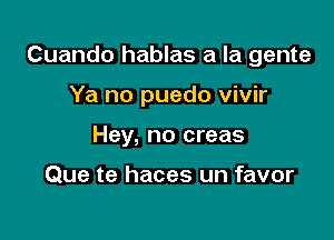 Cuando hablas a la gente

Ya no puedo vivir
Hey, no creas

Que te haces un favor