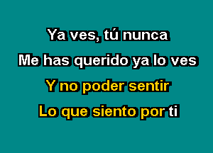 Ya ves, tu nunca
Me has querido ya lo ves

Y no poder sentir

Lo que siento por ti